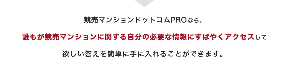 競売マンションドットコムProなら、誰もが競売マンションに関する自分の必要な情報に素早くアクセスして欲しい答えを簡単に手に入れることができます。